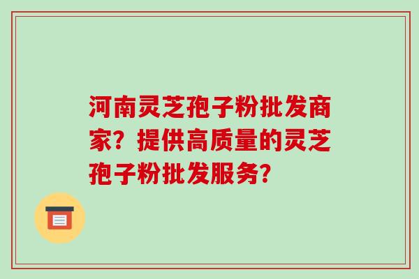 河南灵芝孢子粉批发商家？提供高质量的灵芝孢子粉批发服务？-第1张图片-破壁灵芝孢子粉研究指南