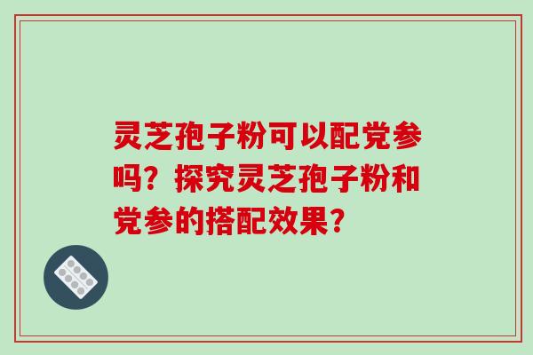 灵芝孢子粉可以配党参吗？探究灵芝孢子粉和党参的搭配效果？-第1张图片-破壁灵芝孢子粉研究指南