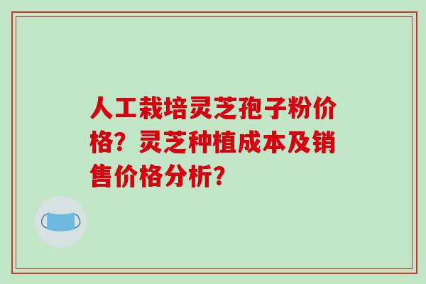 人工栽培灵芝孢子粉价格？灵芝种植成本及销售价格分析？-第1张图片-破壁灵芝孢子粉研究指南