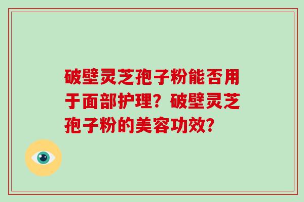 破壁灵芝孢子粉能否用于面部护理？破壁灵芝孢子粉的美容功效？-第1张图片-破壁灵芝孢子粉研究指南