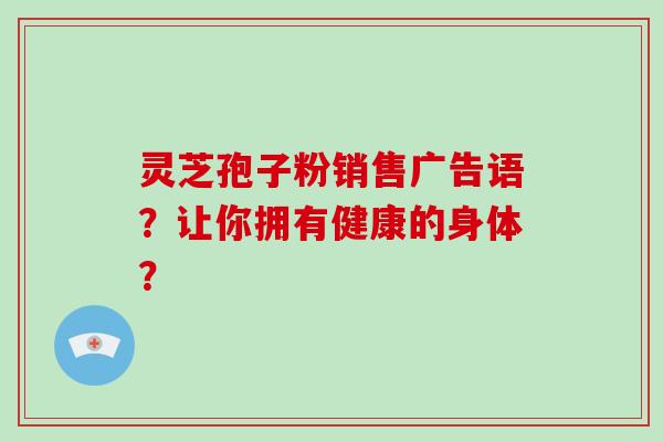 灵芝孢子粉销售广告语？让你拥有健康的身体？-第1张图片-破壁灵芝孢子粉研究指南