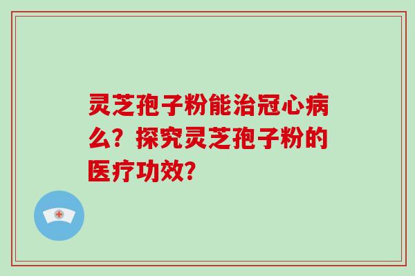 灵芝孢子粉能治冠心病么？探究灵芝孢子粉的医疗功效？-第1张图片-破壁灵芝孢子粉研究指南