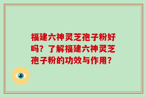 福建六神灵芝孢子粉好吗？了解福建六神灵芝孢子粉的功效与作用？-第1张图片-破壁灵芝孢子粉研究指南