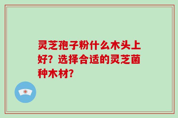 灵芝孢子粉什么木头上好？选择合适的灵芝菌种木材？-第1张图片-破壁灵芝孢子粉研究指南