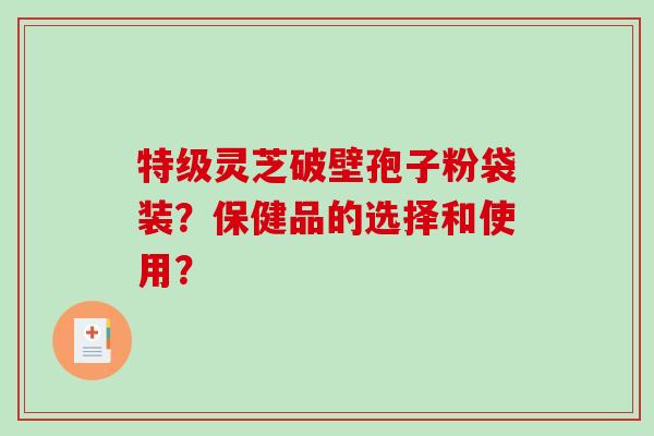 特级灵芝破壁孢子粉袋装？保健品的选择和使用？-第1张图片-破壁灵芝孢子粉研究指南