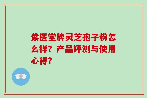 紫医堂牌灵芝孢子粉怎么样？产品评测与使用心得？-第1张图片-破壁灵芝孢子粉研究指南