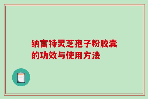 纳富特灵芝孢子粉胶囊的功效与使用方法-第1张图片-破壁灵芝孢子粉研究指南