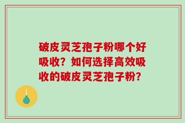 破皮灵芝孢子粉哪个好吸收？如何选择高效吸收的破皮灵芝孢子粉？-第1张图片-破壁灵芝孢子粉研究指南