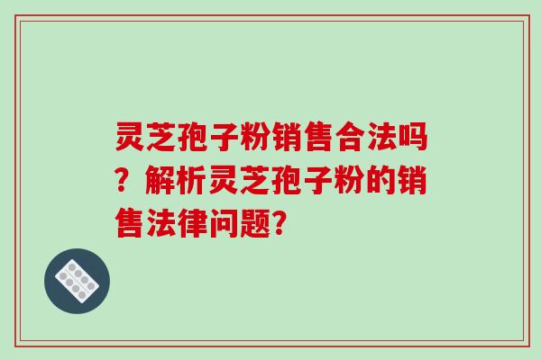 灵芝孢子粉销售合法吗？解析灵芝孢子粉的销售法律问题？-第1张图片-破壁灵芝孢子粉研究指南