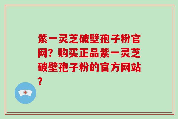 紫一灵芝破壁孢子粉官网？购买正品紫一灵芝破壁孢子粉的官方网站？-第1张图片-破壁灵芝孢子粉研究指南