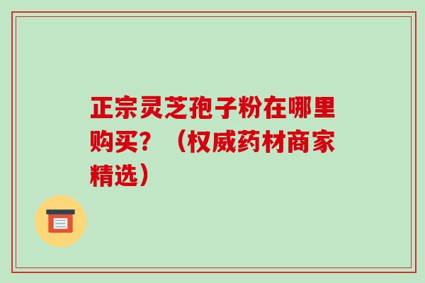 正宗灵芝孢子粉在哪里购买？（权威药材商家精选）-第1张图片-破壁灵芝孢子粉研究指南