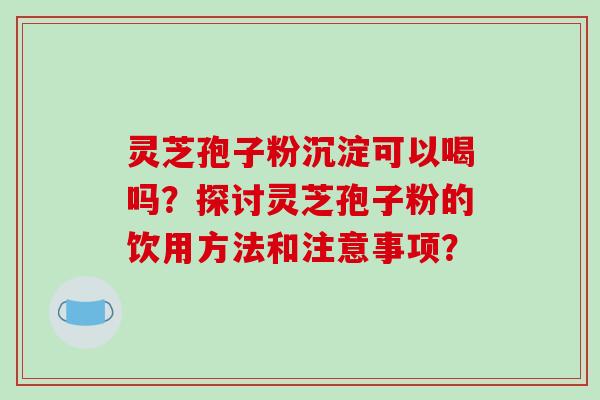 灵芝孢子粉沉淀可以喝吗？探讨灵芝孢子粉的饮用方法和注意事项？-第1张图片-破壁灵芝孢子粉研究指南