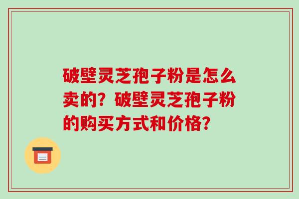 破壁灵芝孢子粉是怎么卖的？破壁灵芝孢子粉的购买方式和价格？-第1张图片-破壁灵芝孢子粉研究指南