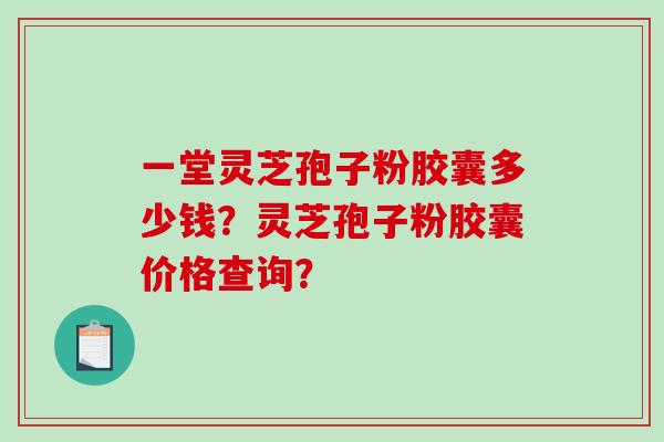 一堂灵芝孢子粉胶囊多少钱？灵芝孢子粉胶囊价格查询？-第1张图片-破壁灵芝孢子粉研究指南