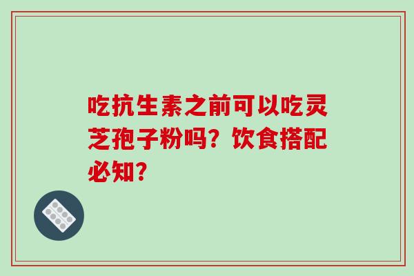 吃抗生素之前可以吃灵芝孢子粉吗？饮食搭配必知？-第1张图片-破壁灵芝孢子粉研究指南