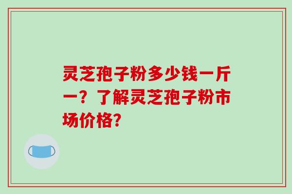 灵芝孢子粉多少钱一斤一？了解灵芝孢子粉市场价格？-第1张图片-破壁灵芝孢子粉研究指南