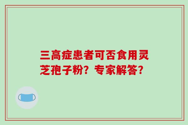 三高症患者可否食用灵芝孢子粉？专家解答？-第1张图片-破壁灵芝孢子粉研究指南