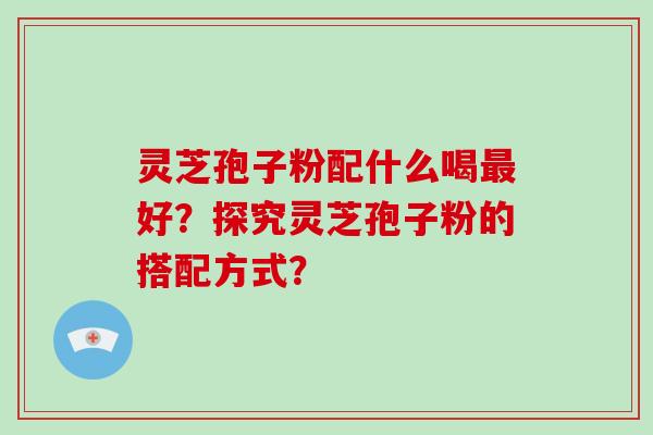 灵芝孢子粉配什么喝最好？探究灵芝孢子粉的搭配方式？-第1张图片-破壁灵芝孢子粉研究指南