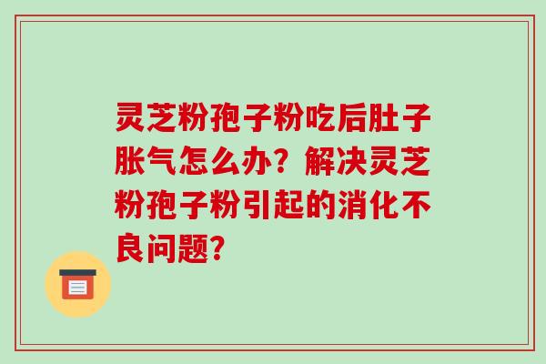 灵芝粉孢子粉吃后肚子胀气怎么办？解决灵芝粉孢子粉引起的消化不良问题？-第1张图片-破壁灵芝孢子粉研究指南