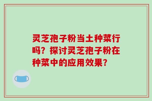 灵芝孢子粉当土种菜行吗？探讨灵芝孢子粉在种菜中的应用效果？-第1张图片-破壁灵芝孢子粉研究指南