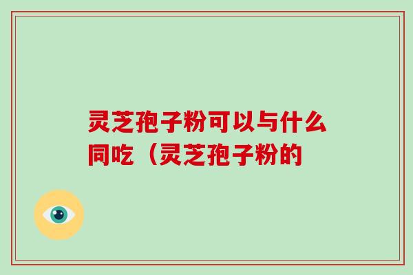 灵芝孢子粉可以与什么同吃（灵芝孢子粉的-第1张图片-破壁灵芝孢子粉研究指南