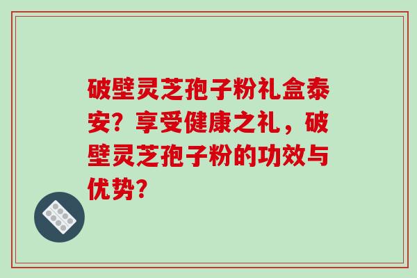 破壁灵芝孢子粉礼盒泰安？享受健康之礼，破壁灵芝孢子粉的功效与优势？-第1张图片-破壁灵芝孢子粉研究指南