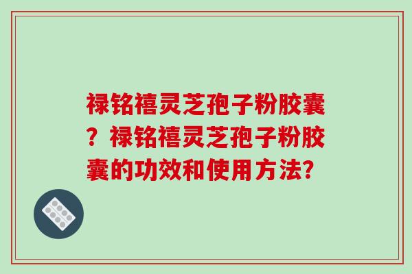 禄铭禧灵芝孢子粉胶囊？禄铭禧灵芝孢子粉胶囊的功效和使用方法？-第1张图片-破壁灵芝孢子粉研究指南