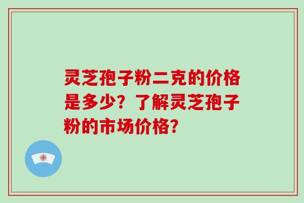 灵芝孢子粉二克的价格是多少？了解灵芝孢子粉的市场价格？-第1张图片-破壁灵芝孢子粉研究指南