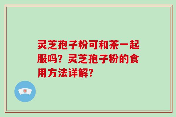 灵芝孢子粉可和茶一起服吗？灵芝孢子粉的食用方法详解？-第1张图片-破壁灵芝孢子粉研究指南