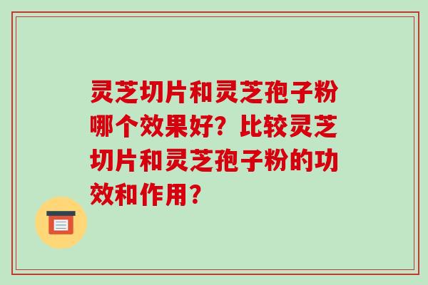 灵芝切片和灵芝孢子粉哪个效果好？比较灵芝切片和灵芝孢子粉的功效和作用？-第1张图片-破壁灵芝孢子粉研究指南