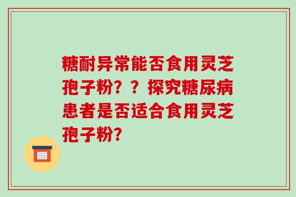 糖耐异常能否食用灵芝孢子粉？？探究糖尿病患者是否适合食用灵芝孢子粉？-第1张图片-破壁灵芝孢子粉研究指南