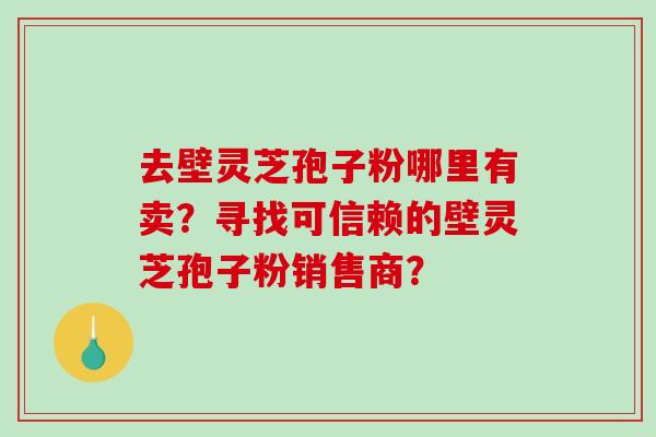 去壁灵芝孢子粉哪里有卖？寻找可信赖的壁灵芝孢子粉销售商？-第1张图片-破壁灵芝孢子粉研究指南