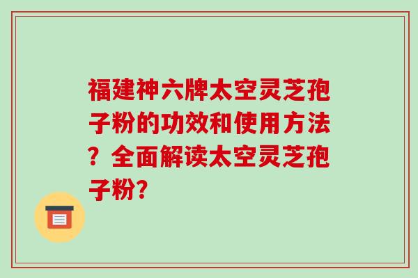 福建神六牌太空灵芝孢子粉的功效和使用方法？全面解读太空灵芝孢子粉？-第1张图片-破壁灵芝孢子粉研究指南