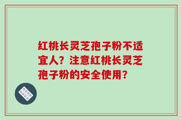 红桃长灵芝孢子粉不适宜人？注意红桃长灵芝孢子粉的安全使用？-第1张图片-破壁灵芝孢子粉研究指南