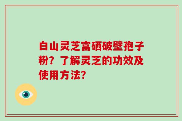 白山灵芝富硒破壁孢子粉？了解灵芝的功效及使用方法？-第1张图片-破壁灵芝孢子粉研究指南
