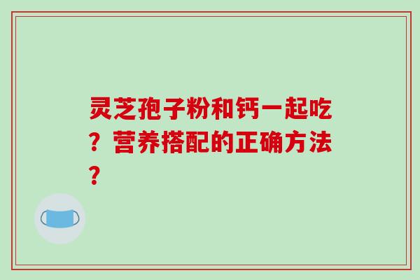 灵芝孢子粉和钙一起吃？营养搭配的正确方法？-第1张图片-破壁灵芝孢子粉研究指南