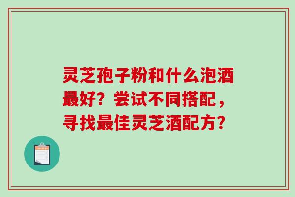 灵芝孢子粉和什么泡酒最好？尝试不同搭配，寻找最佳灵芝酒配方？-第1张图片-破壁灵芝孢子粉研究指南