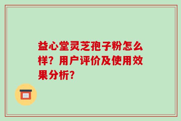 益心堂灵芝孢子粉怎么样？用户评价及使用效果分析？-第1张图片-破壁灵芝孢子粉研究指南