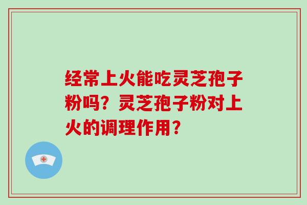 经常上火能吃灵芝孢子粉吗？灵芝孢子粉对上火的调理作用？-第1张图片-破壁灵芝孢子粉研究指南