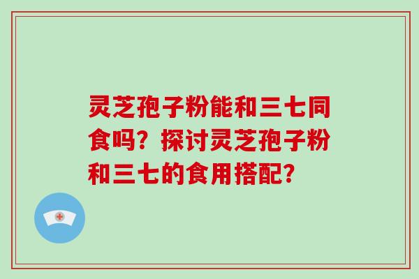 灵芝孢子粉能和三七同食吗？探讨灵芝孢子粉和三七的食用搭配？-第1张图片-破壁灵芝孢子粉研究指南