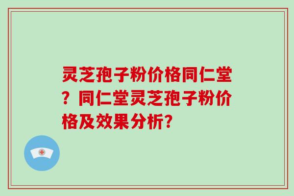 灵芝孢子粉价格同仁堂？同仁堂灵芝孢子粉价格及效果分析？-第1张图片-破壁灵芝孢子粉研究指南