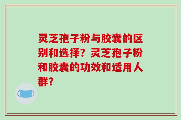 灵芝孢子粉与胶囊的区别和选择？灵芝孢子粉和胶囊的功效和适用人群？-第1张图片-破壁灵芝孢子粉研究指南