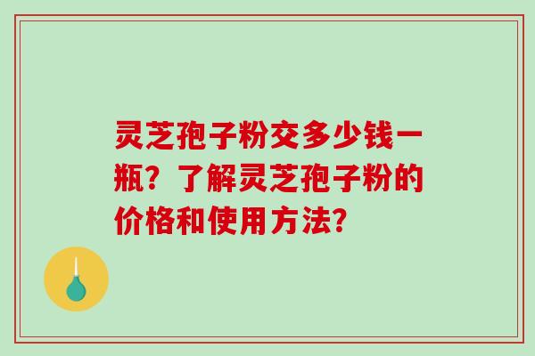 灵芝孢子粉交多少钱一瓶？了解灵芝孢子粉的价格和使用方法？-第1张图片-破壁灵芝孢子粉研究指南