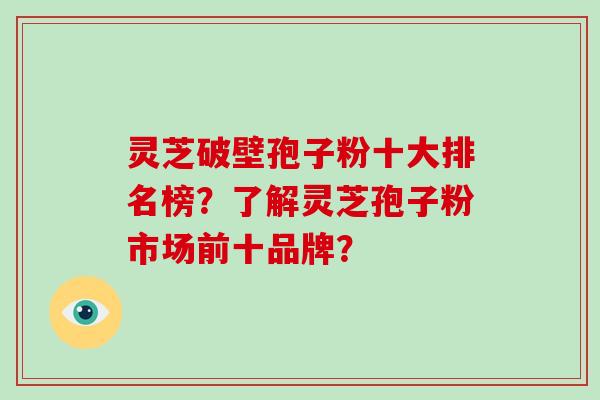 灵芝破壁孢子粉十大排名榜？了解灵芝孢子粉市场前十品牌？-第1张图片-破壁灵芝孢子粉研究指南