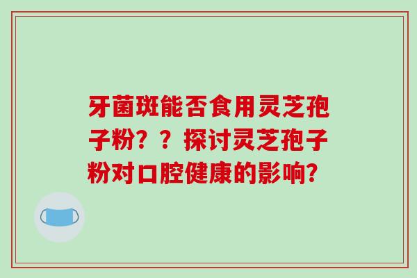 牙菌斑能否食用灵芝孢子粉？？探讨灵芝孢子粉对口腔健康的影响？-第1张图片-破壁灵芝孢子粉研究指南