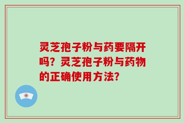 灵芝孢子粉与药要隔开吗？灵芝孢子粉与药物的正确使用方法？-第1张图片-破壁灵芝孢子粉研究指南