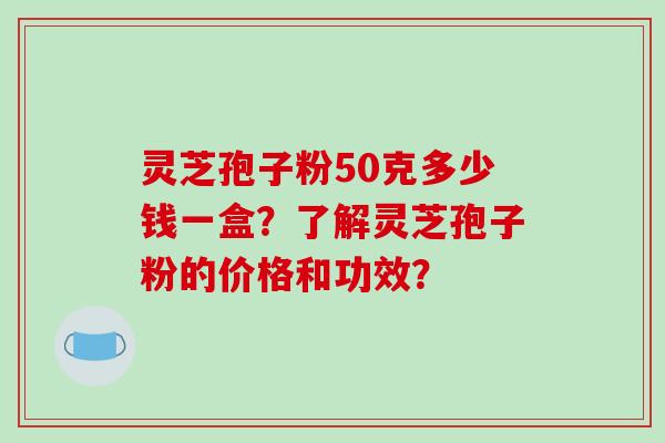 灵芝孢子粉50克多少钱一盒？了解灵芝孢子粉的价格和功效？-第1张图片-破壁灵芝孢子粉研究指南