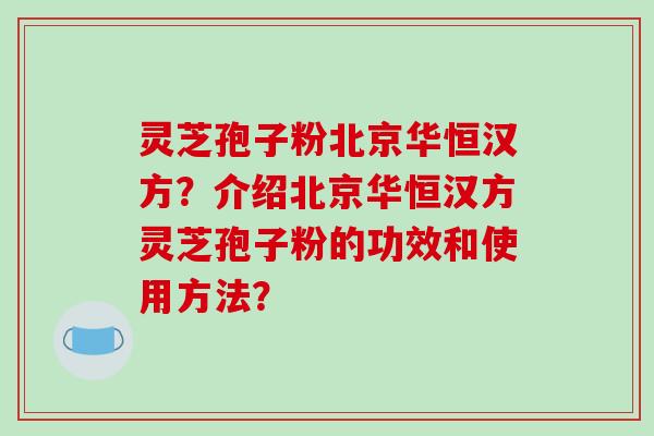 灵芝孢子粉北京华恒汉方？介绍北京华恒汉方灵芝孢子粉的功效和使用方法？-第1张图片-破壁灵芝孢子粉研究指南