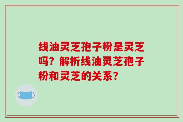 线油灵芝孢子粉是灵芝吗？解析线油灵芝孢子粉和灵芝的关系？-第1张图片-破壁灵芝孢子粉研究指南