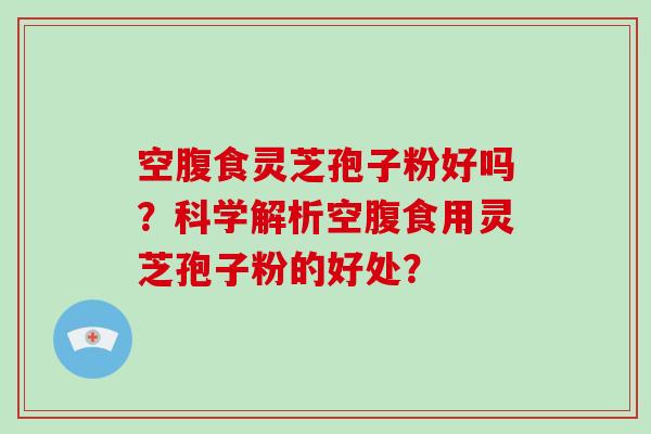 空腹食灵芝孢子粉好吗？科学解析空腹食用灵芝孢子粉的好处？-第1张图片-破壁灵芝孢子粉研究指南